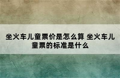 坐火车儿童票价是怎么算 坐火车儿童票的标准是什么